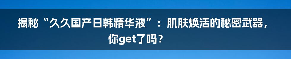 揭秘“久久国产日韩精华液”:肌肤焕活的秘密武器,你get了吗?
