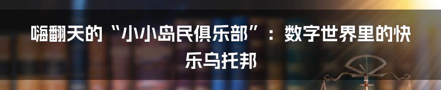嗨翻天的“小小岛民俱乐部”:数字世界里的快乐乌托邦