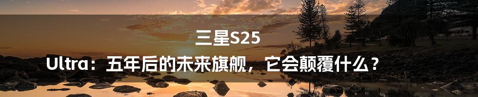 三星S25 Ultra:五年后的未来旗舰,它会颠覆什么?