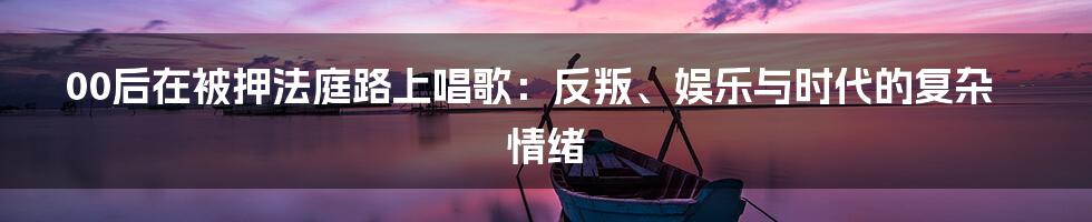 00后在被押法庭路上唱歌:反叛、娱乐与时代的复杂情绪