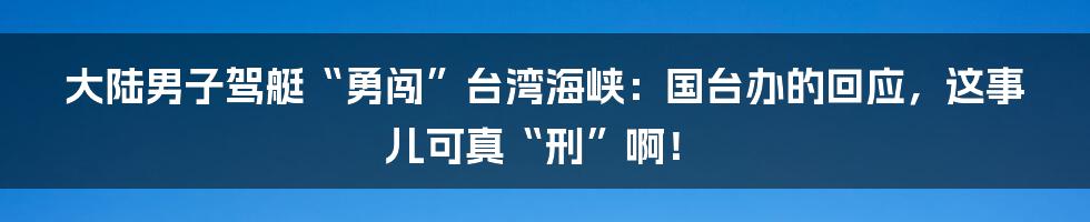大陆男子驾艇“勇闯”台湾海峡:国台办的回应,这事儿可真“刑”啊!