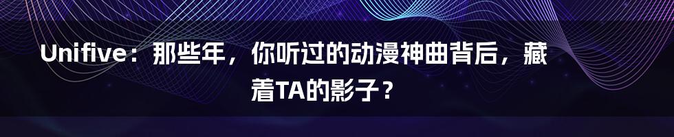Unifive:那些年,你听过的动漫神曲背后,藏着TA的影子?