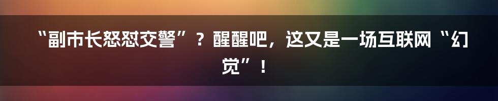 “副市长怒怼交警”？醒醒吧，这又是一场互联网“幻觉”！