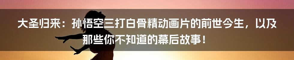 大圣归来:孙悟空三打白骨精动画片的前世今生,以及那些你不知道的幕后故事!