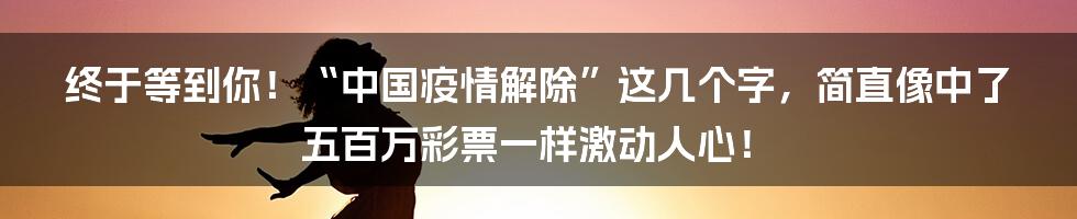 终于等到你!“中国疫情解除”这几个字,简直像中了五百万彩票一样激动人心!