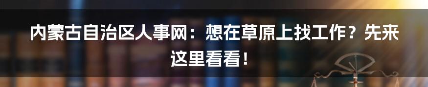 内蒙古自治区人事网：想在草原上找工作？先来这里看看！
