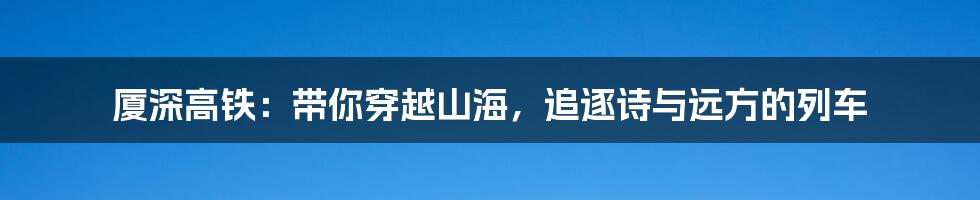 厦深高铁:带你穿越山海,追逐诗与远方的列车