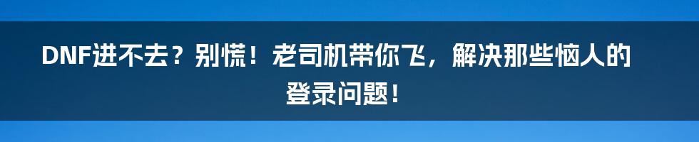 DNF进不去?别慌!老司机带你飞,解决那些恼人的登录问题!