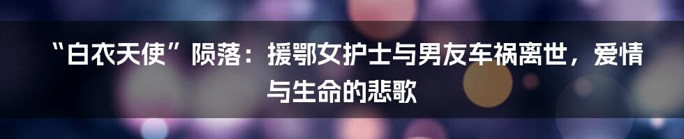 “白衣天使”陨落:援鄂女护士与男友车祸离世,爱情与生命的悲歌