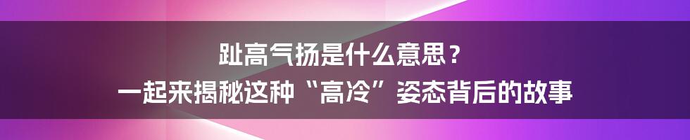 趾高气扬是什么意思? 一起来揭秘这种“高冷”姿态背后的故事