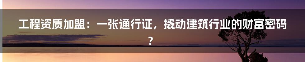 工程资质加盟:一张通行证,撬动建筑行业的财富密码?