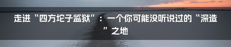 走进“四方坨子监狱”:一个你可能没听说过的“深造”之地