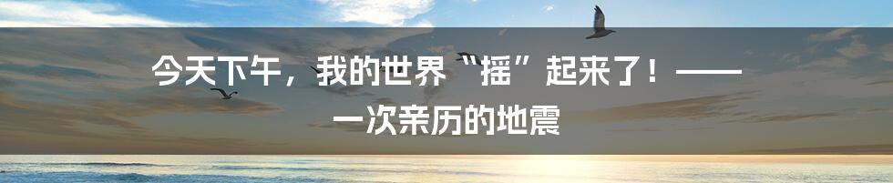 今天下午,我的世界“摇”起来了!—— 一次亲历的地震