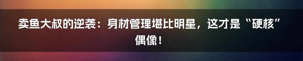 卖鱼大叔的逆袭:身材管理堪比明星,这才是“硬核”偶像!
