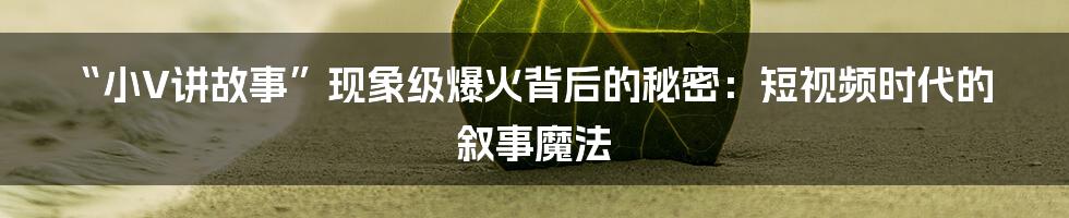 “小V讲故事”现象级爆火背后的秘密：短视频时代的叙事魔法