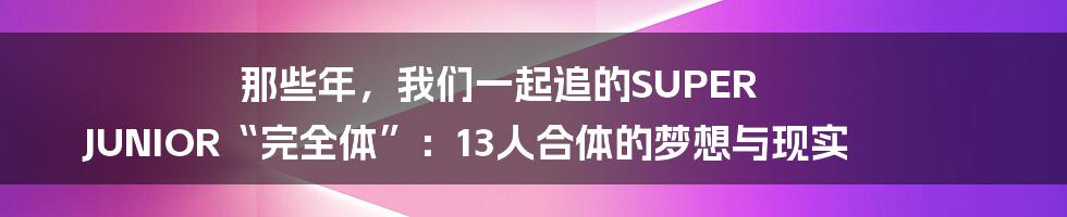 那些年,我们一起追的SUPER JUNIOR“完全体”:13人合体的梦想与现实