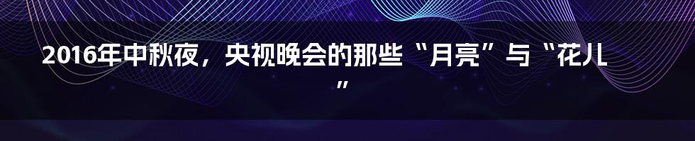 2016年中秋夜,央视晚会的那些“月亮”与“花儿”