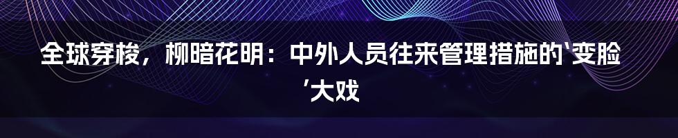 全球穿梭,柳暗花明:中外人员往来管理措施的‘变脸’大戏