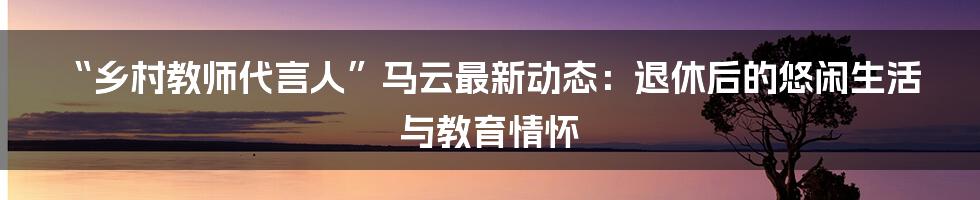 “乡村教师代言人”马云最新动态:退休后的悠闲生活与教育情怀