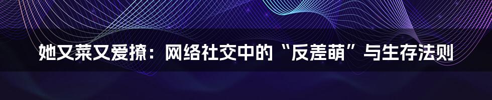 她又菜又爱撩：网络社交中的“反差萌”与生存法则