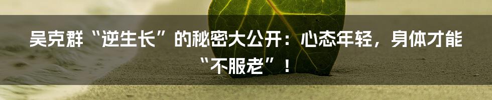 吴克群“逆生长”的秘密大公开：心态年轻，身体才能“不服老”！