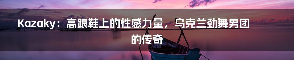 Kazaky:高跟鞋上的性感力量,乌克兰劲舞男团的传奇