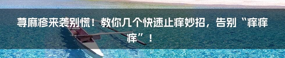 荨麻疹来袭别慌!教你几个快速止痒妙招,告别“痒痒痒”!