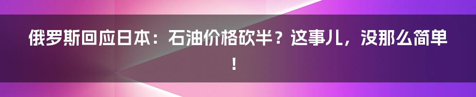 俄罗斯回应日本：石油价格砍半？这事儿，没那么简单！