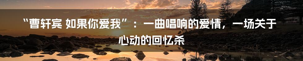“曹轩宾 如果你爱我”：一曲唱响的爱情，一场关于心动的回忆杀
