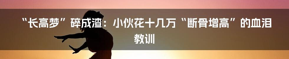 “长高梦”碎成渣：小伙花十几万“断骨增高”的血泪教训