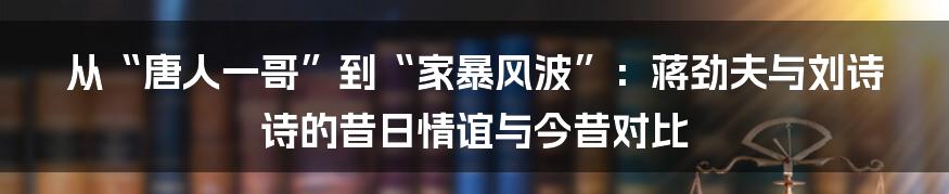 从“唐人一哥”到“家暴风波”:蒋劲夫与刘诗诗的昔日情谊与今昔对比