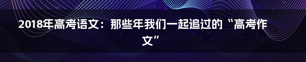 2018年高考语文:那些年我们一起追过的“高考作文”