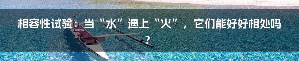相容性试验：当“水”遇上“火”，它们能好好相处吗？