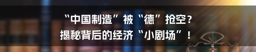 “中国制造”被“德”抢空？ 揭秘背后的经济“小剧场”！