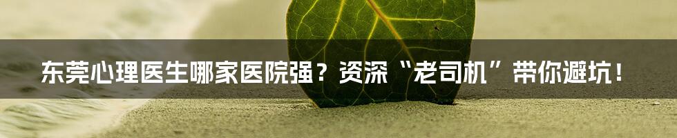 东莞心理医生哪家医院强？资深“老司机”带你避坑！