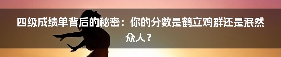 四级成绩单背后的秘密:你的分数是鹤立鸡群还是泯然众人?