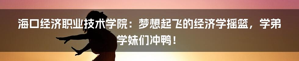 海口经济职业技术学院:梦想起飞的经济学摇篮,学弟学妹们冲鸭!