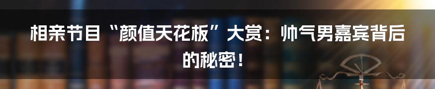 相亲节目“颜值天花板”大赏:帅气男嘉宾背后的秘密!