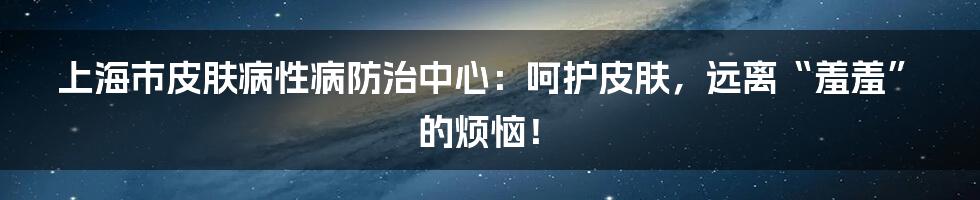 上海市皮肤病性病防治中心:呵护皮肤,远离“羞羞”的烦恼!
