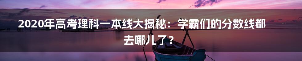 2020年高考理科一本线大揭秘:学霸们的分数线都去哪儿了?
