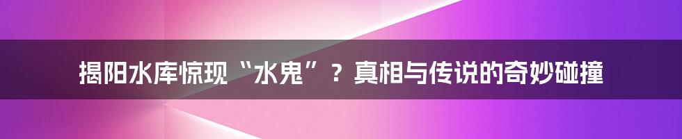 揭阳水库惊现“水鬼”?真相与传说的奇妙碰撞