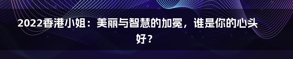 2022香港小姐:美丽与智慧的加冕,谁是你的心头好?