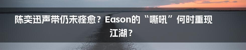 陈奕迅声带仍未痊愈?Eason的“嘶吼”何时重现江湖?