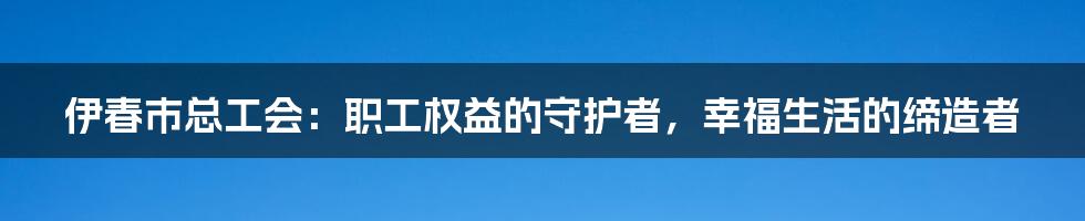 伊春市总工会：职工权益的守护者，幸福生活的缔造者
