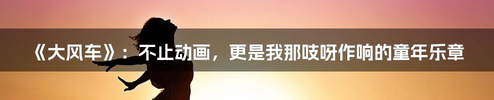 《大风车》:不止动画,更是我那吱呀作响的童年乐章