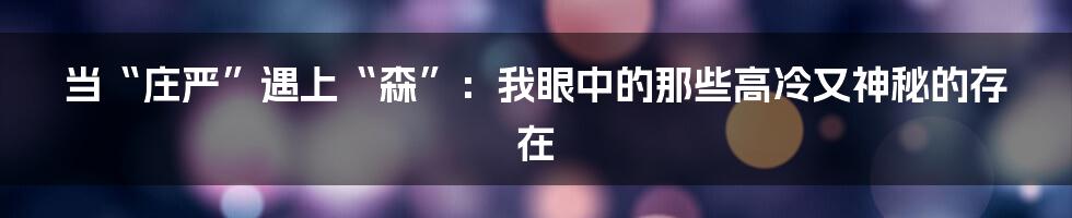当“庄严”遇上“森”:我眼中的那些高冷又神秘的存在