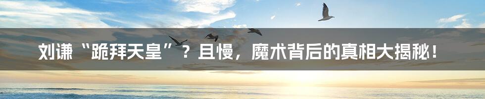 刘谦“跪拜天皇”?且慢,魔术背后的真相大揭秘!