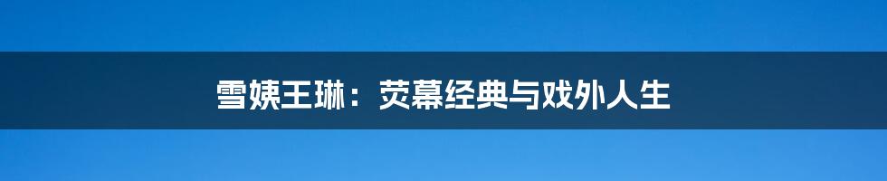 雪姨王琳:荧幕经典与戏外人生