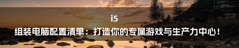 i5 组装电脑配置清单：打造你的专属游戏与生产力中心！