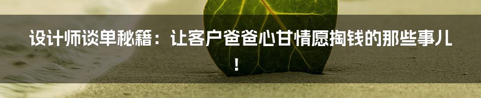 设计师谈单秘籍：让客户爸爸心甘情愿掏钱的那些事儿！